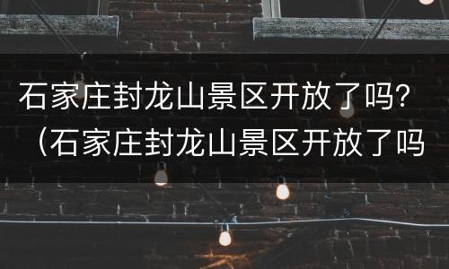 石家庄封龙山景区开放了吗？（石家庄封龙山景区开放了吗）