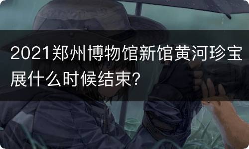2021郑州博物馆新馆黄河珍宝展什么时候结束？