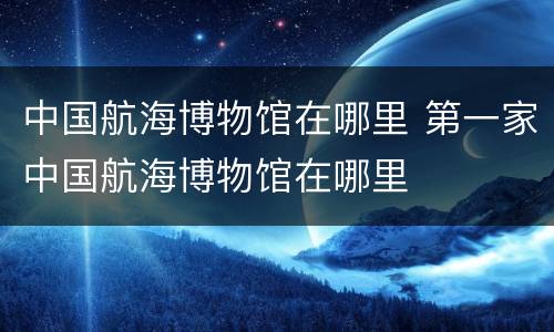中国航海博物馆在哪里 第一家中国航海博物馆在哪里