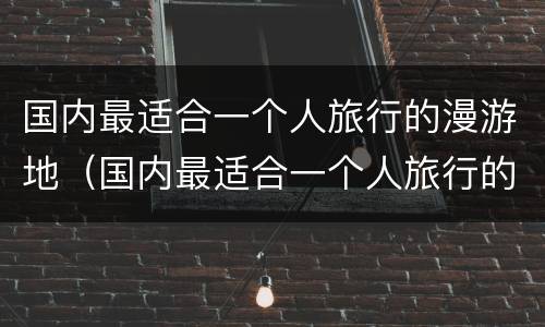 国内最适合一个人旅行的漫游地（国内最适合一个人旅行的漫游地方是哪里）