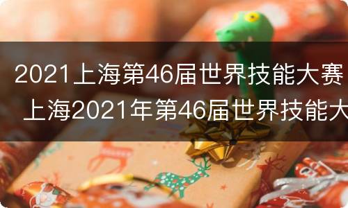 2021上海第46届世界技能大赛 上海2021年第46届世界技能大赛