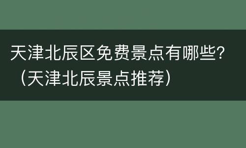 天津北辰区免费景点有哪些？（天津北辰景点推荐）
