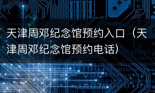 天津周邓纪念馆预约入口（天津周邓纪念馆预约电话）