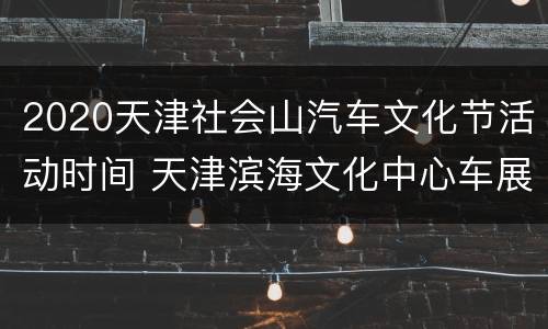 2020天津社会山汽车文化节活动时间 天津滨海文化中心车展国庆