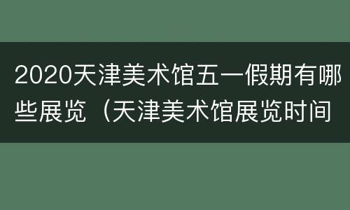 2020天津美术馆五一假期有哪些展览（天津美术馆展览时间表2020）