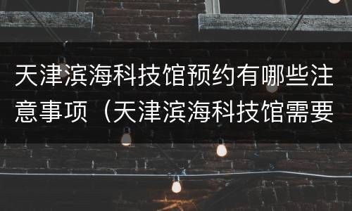 天津滨海科技馆预约有哪些注意事项（天津滨海科技馆需要预约吗）