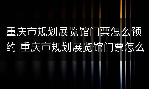 重庆市规划展览馆门票怎么预约 重庆市规划展览馆门票怎么预约购买
