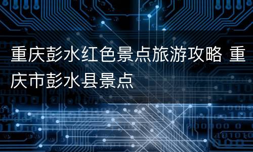 重庆彭水红色景点旅游攻略 重庆市彭水县景点