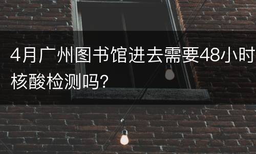 4月广州图书馆进去需要48小时核酸检测吗？