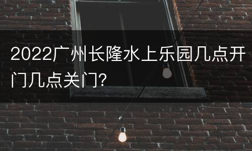 2022广州长隆水上乐园几点开门几点关门？
