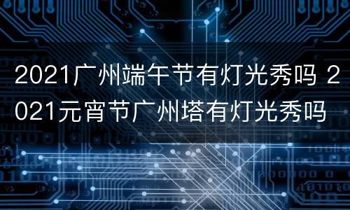 2021广州端午节有灯光秀吗 2021元宵节广州塔有灯光秀吗