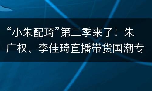 “小朱配琦”第二季来了！朱广权、李佳琦直播带货国潮专场