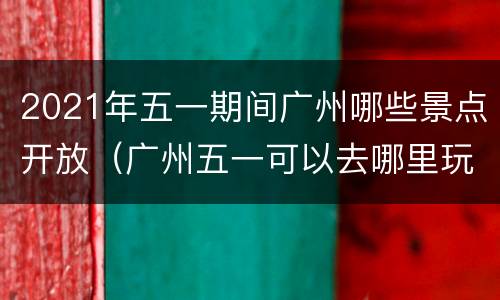 2021年五一期间广州哪些景点开放（广州五一可以去哪里玩）