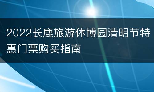 2022长鹿旅游休博园清明节特惠门票购买指南