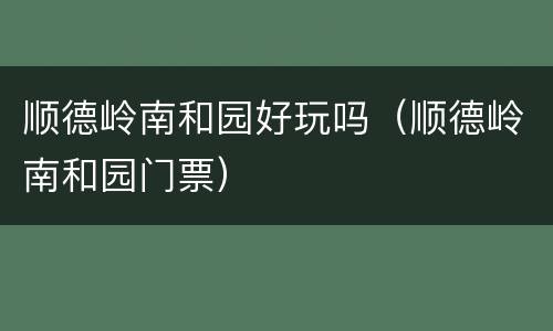顺德岭南和园好玩吗（顺德岭南和园门票）