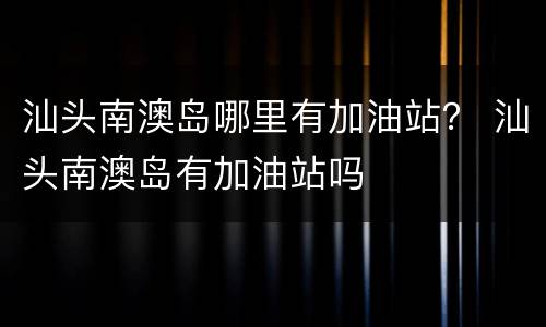 汕头南澳岛哪里有加油站？ 汕头南澳岛有加油站吗