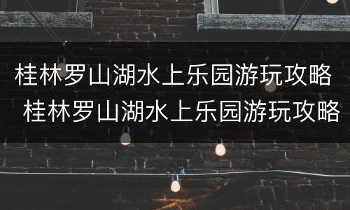 桂林罗山湖水上乐园游玩攻略 桂林罗山湖水上乐园游玩攻略图