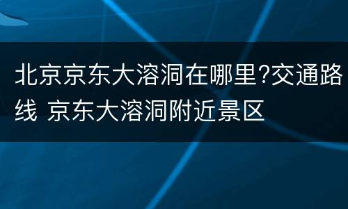 北京京东大溶洞在哪里?交通路线 京东大溶洞附近景区