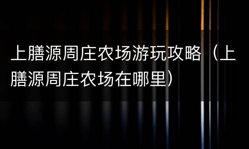 上膳源周庄农场游玩攻略（上膳源周庄农场在哪里）