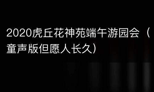 2020虎丘花神苑端午游园会（童声版但愿人长久）
