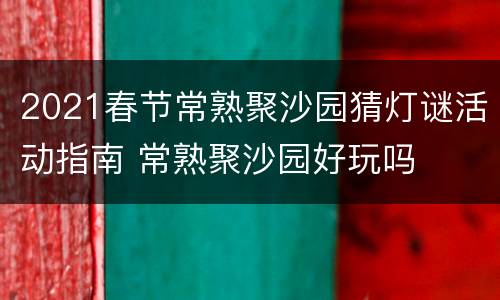2021春节常熟聚沙园猜灯谜活动指南 常熟聚沙园好玩吗