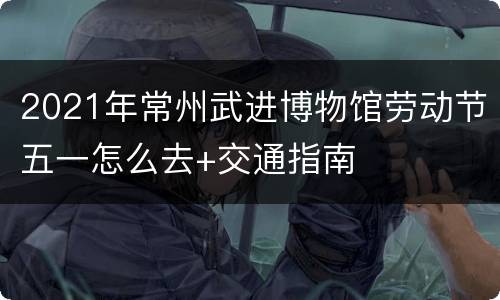 2021年常州武进博物馆劳动节五一怎么去+交通指南