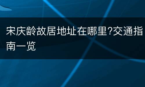 宋庆龄故居地址在哪里?交通指南一览