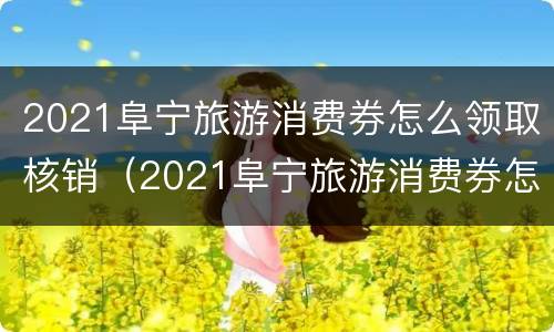 2021阜宁旅游消费券怎么领取核销（2021阜宁旅游消费券怎么领取核销的）