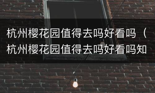 杭州樱花园值得去吗好看吗（杭州樱花园值得去吗好看吗知乎）