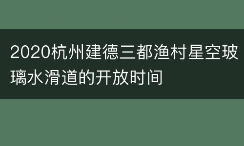2020杭州建德三都渔村星空玻璃水滑道的开放时间