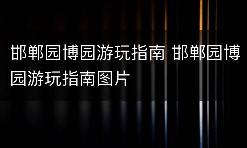 邯郸园博园游玩指南 邯郸园博园游玩指南图片