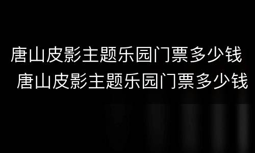 唐山皮影主题乐园门票多少钱 唐山皮影主题乐园门票多少钱2022年