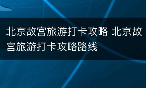 北京故宫旅游打卡攻略 北京故宫旅游打卡攻略路线