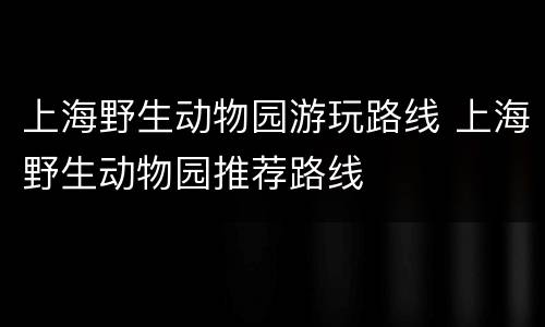 上海野生动物园游玩路线 上海野生动物园推荐路线
