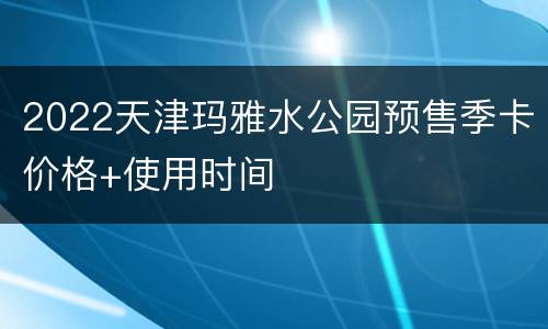 2022天津玛雅水公园预售季卡价格+使用时间