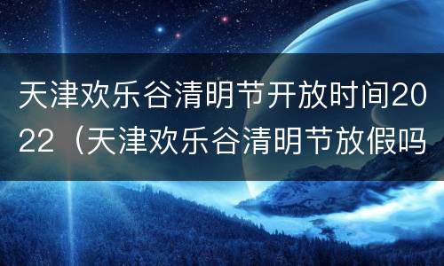 天津欢乐谷清明节开放时间2022（天津欢乐谷清明节放假吗）