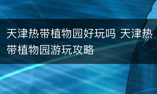 天津热带植物园好玩吗 天津热带植物园游玩攻略