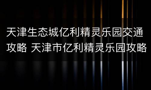 天津生态城亿利精灵乐园交通攻略 天津市亿利精灵乐园攻略