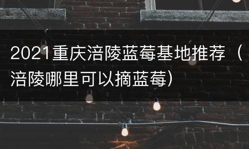 2021重庆涪陵蓝莓基地推荐（涪陵哪里可以摘蓝莓）