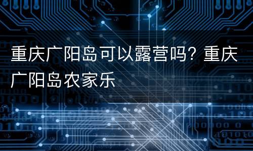 重庆广阳岛可以露营吗? 重庆广阳岛农家乐