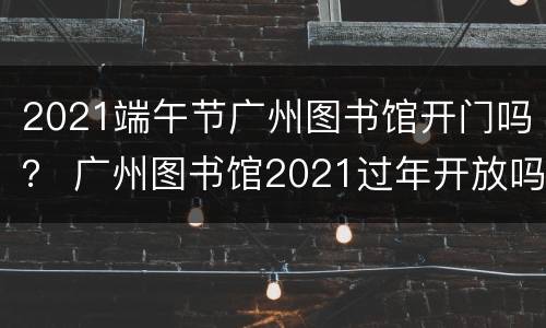 2021端午节广州图书馆开门吗？ 广州图书馆2021过年开放吗