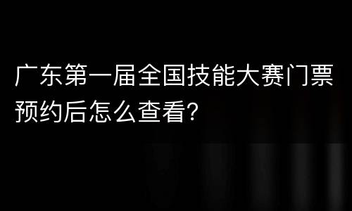 广东第一届全国技能大赛门票预约后怎么查看？