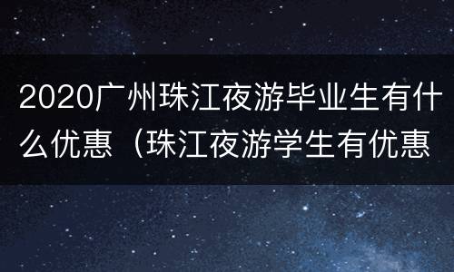 2020广州珠江夜游毕业生有什么优惠（珠江夜游学生有优惠吗）
