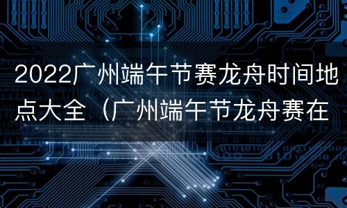 2022广州端午节赛龙舟时间地点大全（广州端午节龙舟赛在哪里举行）