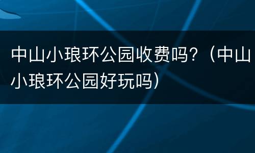 中山小琅环公园收费吗?（中山小琅环公园好玩吗）