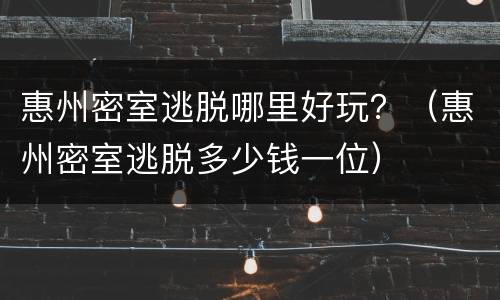 惠州密室逃脱哪里好玩？（惠州密室逃脱多少钱一位）