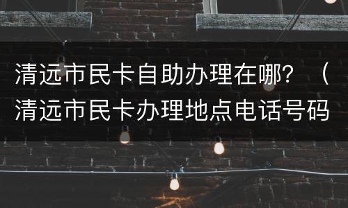 清远市民卡自助办理在哪？（清远市民卡办理地点电话号码）