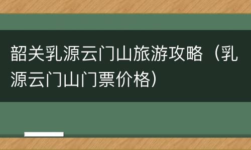 韶关乳源云门山旅游攻略（乳源云门山门票价格）