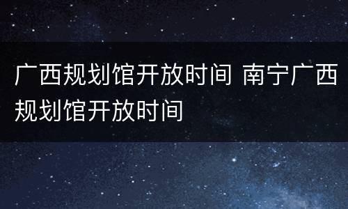 广西规划馆开放时间 南宁广西规划馆开放时间
