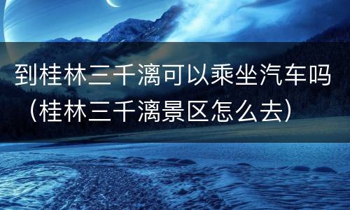 到桂林三千漓可以乘坐汽车吗（桂林三千漓景区怎么去）
